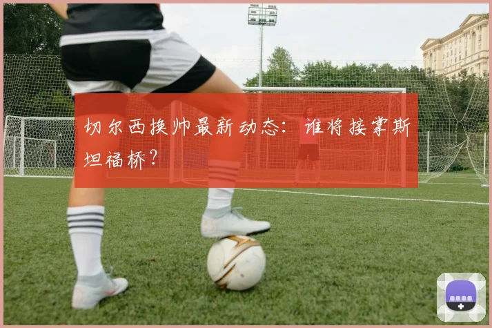 切尔西换帅最新动态：谁将接掌斯坦福桥？