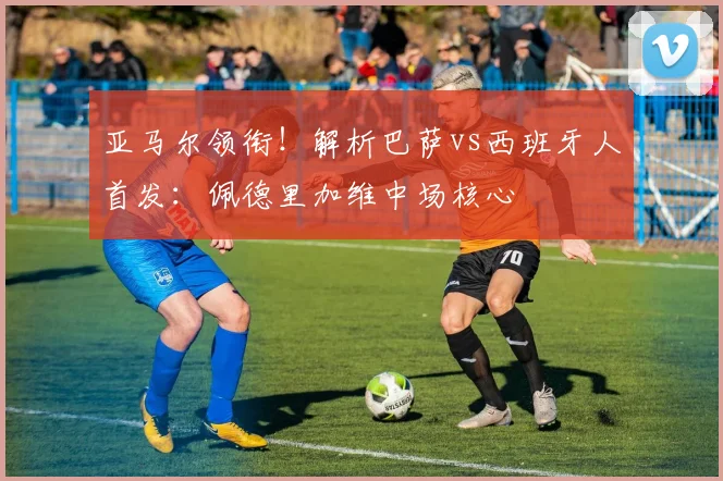亚马尔领衔！解析巴萨vs西班牙人首发：佩德里加维中场核心
