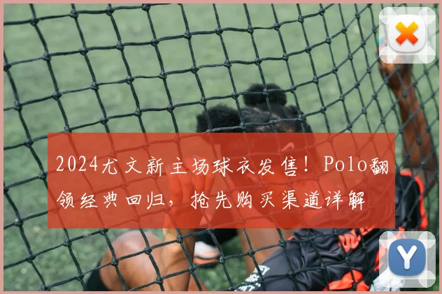 2024尤文新主场球衣发售！Polo翻领经典回归，抢先购买渠道详解