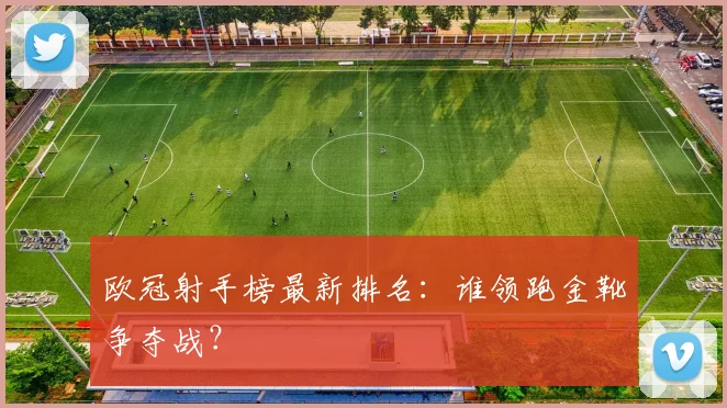 欧冠射手榜最新排名：谁领跑金靴争夺战？