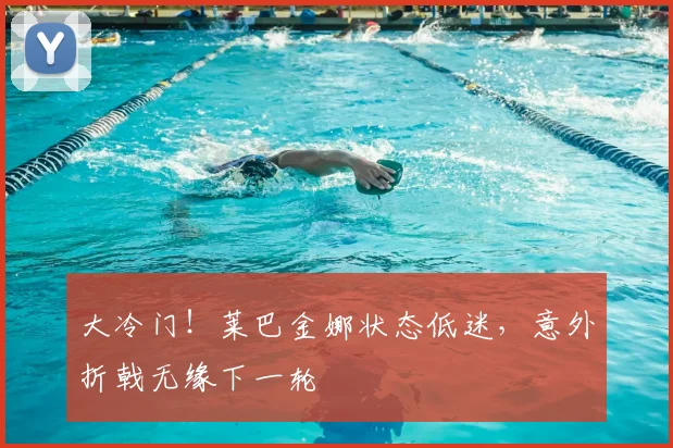 大冷门！莱巴金娜状态低迷，意外折戟无缘下一轮