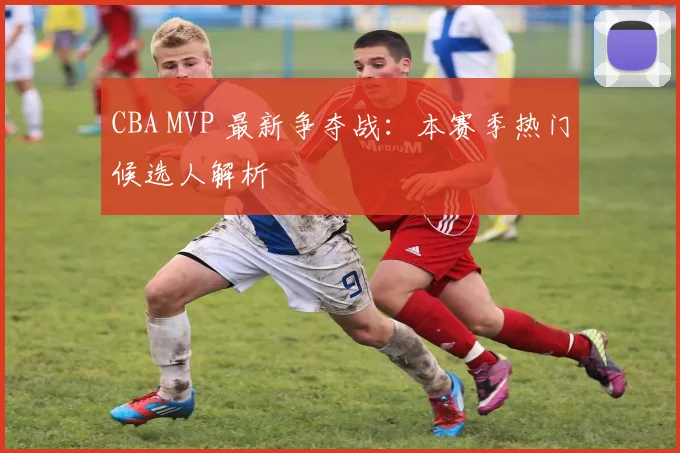 CBA MVP 最新争夺战：本赛季热门候选人解析