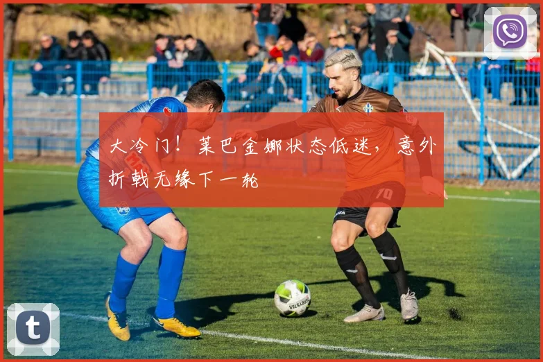 大冷门！莱巴金娜状态低迷，意外折戟无缘下一轮