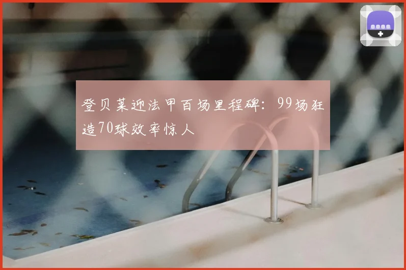 登贝莱迎法甲百场里程碑：99场狂造70球效率惊人