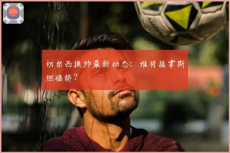 切尔西换帅最新动态：谁将接掌斯坦福桥？