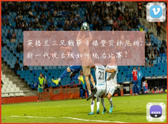 英格兰三叉戟萨卡福登贝林厄姆：新一代攻击线如何统治比赛？