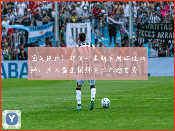 国足换血！邵佳一果断弃用四位功勋，王大雷坐镇拜合拉木迎首秀