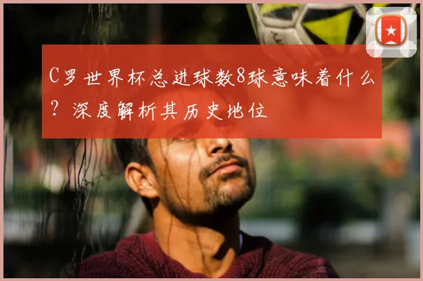 C罗世界杯总进球数8球意味着什么？深度解析其历史地位