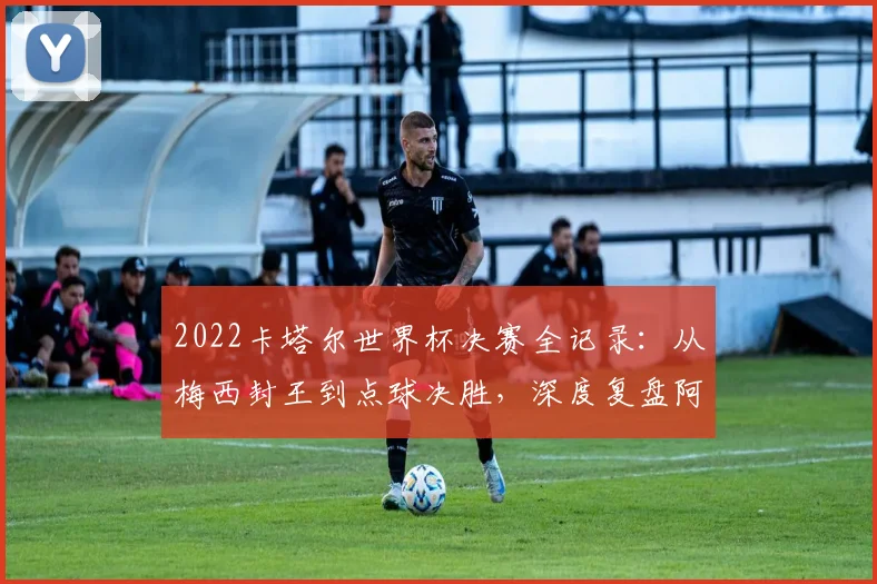 2022卡塔尔世界杯决赛全记录:从梅西封王到点球决胜,深度复盘阿根廷夺冠之路