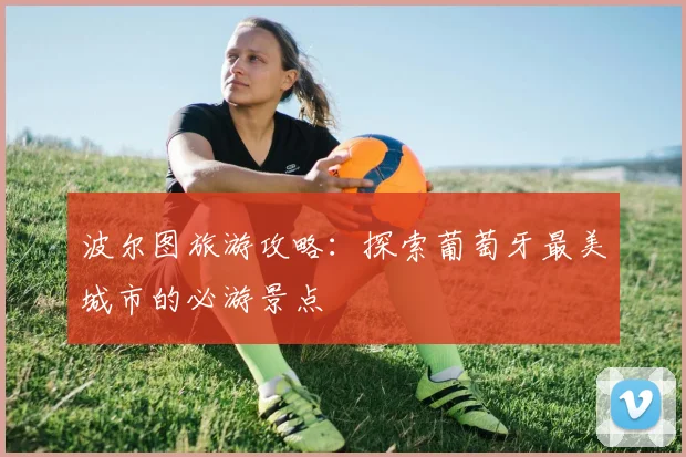 波尔图旅游攻略：探索葡萄牙最美城市的必游景点