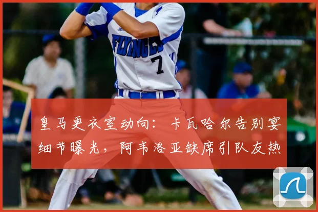 皇马更衣室动向：卡瓦哈尔告别宴细节曝光，阿韦洛亚缺席引队友热议