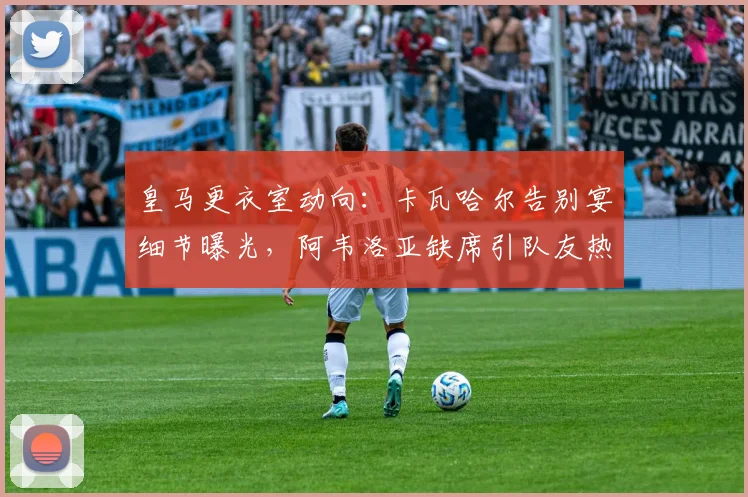 皇马更衣室动向:卡瓦哈尔告别宴细节曝光,阿韦洛亚缺席引队友热议