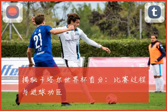 揭秘卡塔尔世界杯首分:比赛过程与进球功臣