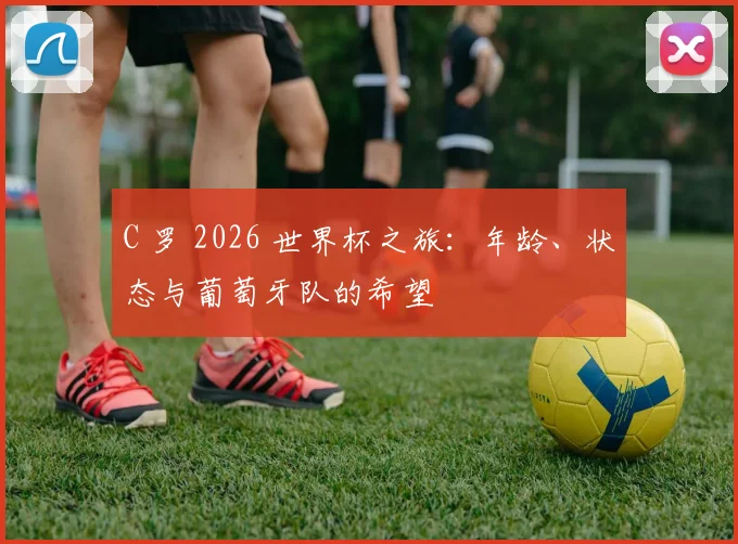 C 罗 2026 世界杯之旅：年龄、状态与葡萄牙队的希望