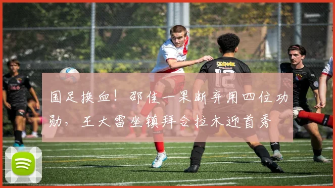 国足换血！邵佳一果断弃用四位功勋，王大雷坐镇拜合拉木迎首秀