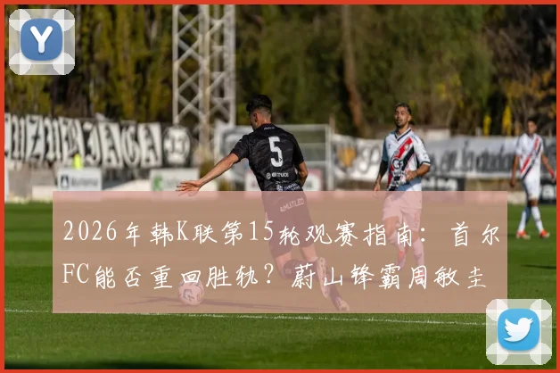 2026年韩K联第15轮观赛指南：首尔FC能否重回胜轨？蔚山锋霸周敏圭出战成疑，附免费直播渠道与比分预测