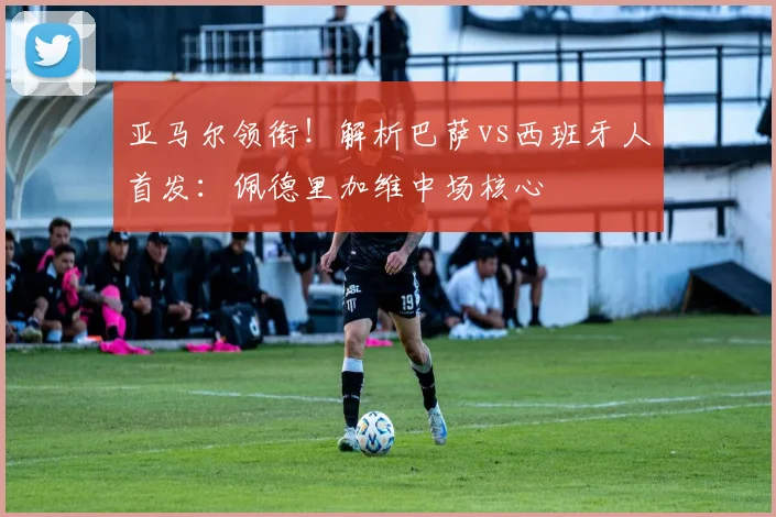 亚马尔领衔!解析巴萨vs西班牙人首发:佩德里加维中场核心