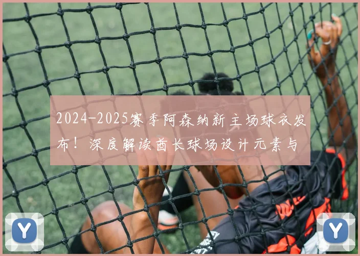 2024-2025赛季阿森纳新主场球衣发布！深度解读酋长球场设计元素与购买指南