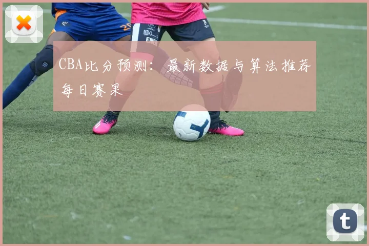 CBA比分预测：最新数据与算法推荐每日赛果