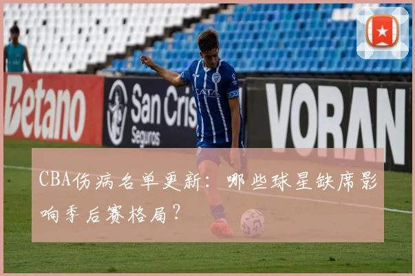 CBA伤病名单更新:哪些球星缺席影响季后赛格局?