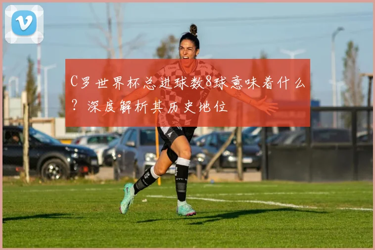 C罗世界杯总进球数8球意味着什么？深度解析其历史地位