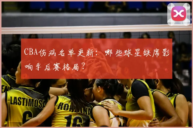 CBA伤病名单更新：哪些球星缺席影响季后赛格局？